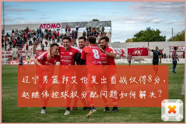 辽宁男篮郭艾伦复出首战仅得8分,赵继伟控球权分配问题如何解决?