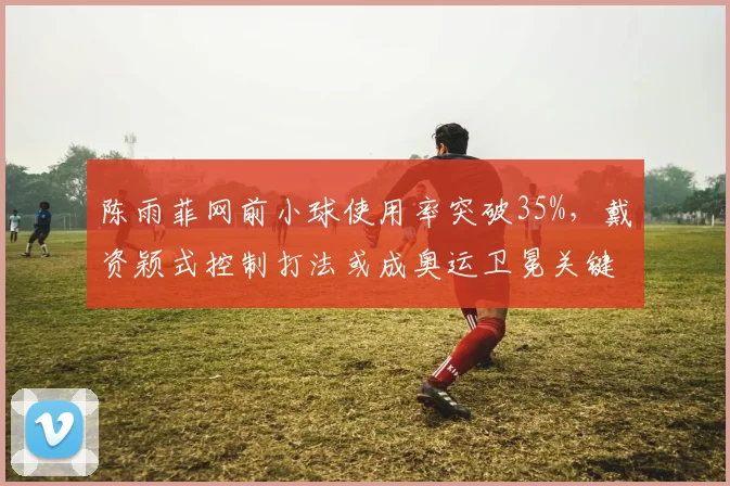 陈雨菲网前小球使用率突破35%,戴资颖式控制打法或成奥运卫冕关键
