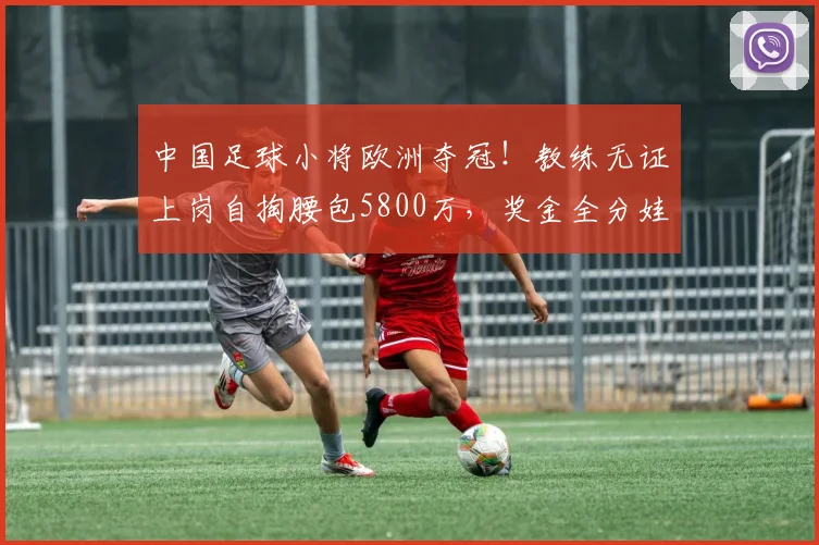 中国足球小将欧洲夺冠!教练无证上岗自掏腰包5800万,奖金全分娃
