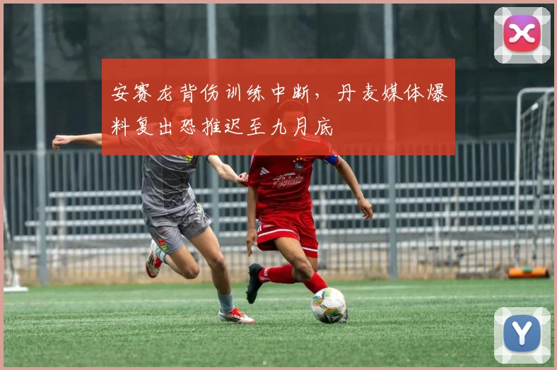 安赛龙背伤训练中断，丹麦媒体爆料复出恐推迟至九月底