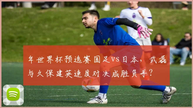 年世界杯预选赛国足vs日本,武磊与久保建英速度对决成胜负手?