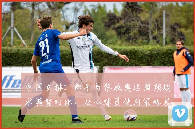 中国女排:郎平与蔡斌奥运周期战术调整对比,核心球员使用策略差异明显